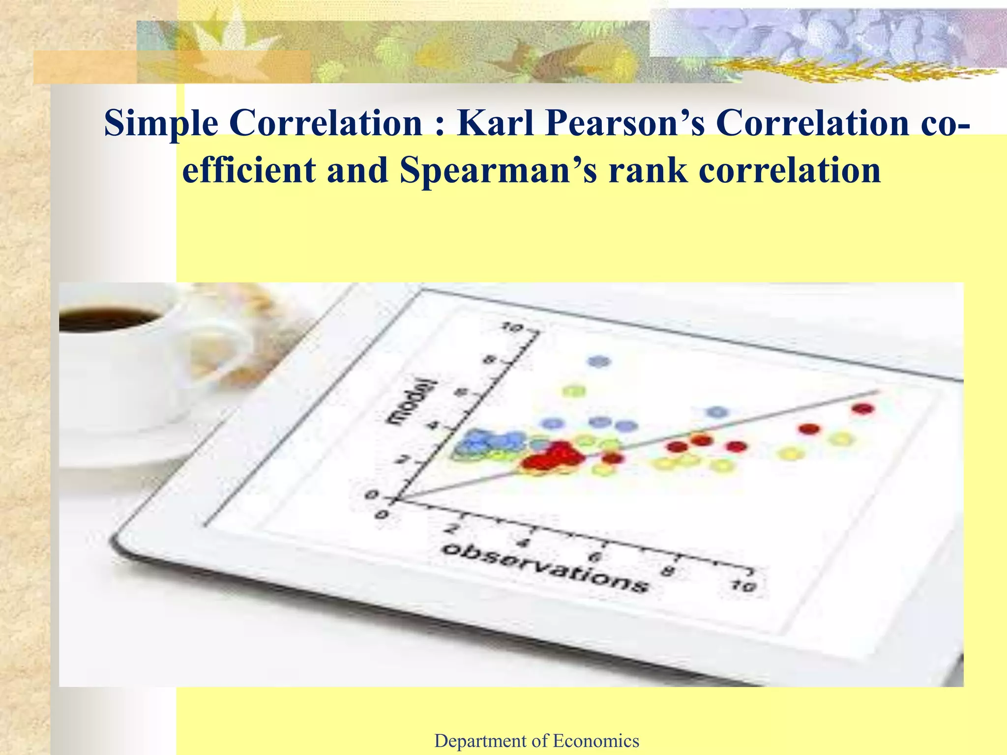 Simple Correlation : Karl Pearson’s Correlation co-
efficient and Spearman’s rank correlation
Department of Economics
 
