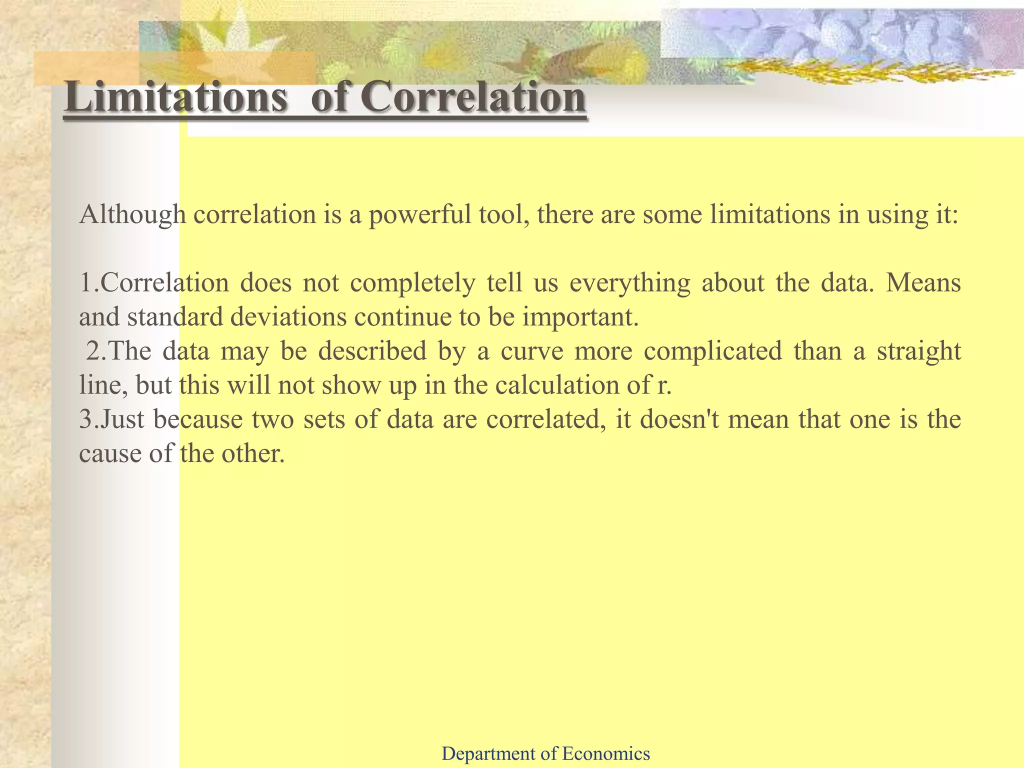 Although correlation is a powerful tool, there are some limitations in using it:
1.Correlation does not completely tell us everything about the data. Means
and standard deviations continue to be important.
2.The data may be described by a curve more complicated than a straight
line, but this will not show up in the calculation of r.
3.Just because two sets of data are correlated, it doesn't mean that one is the
cause of the other.
Limitations of Correlation
Department of Economics
 