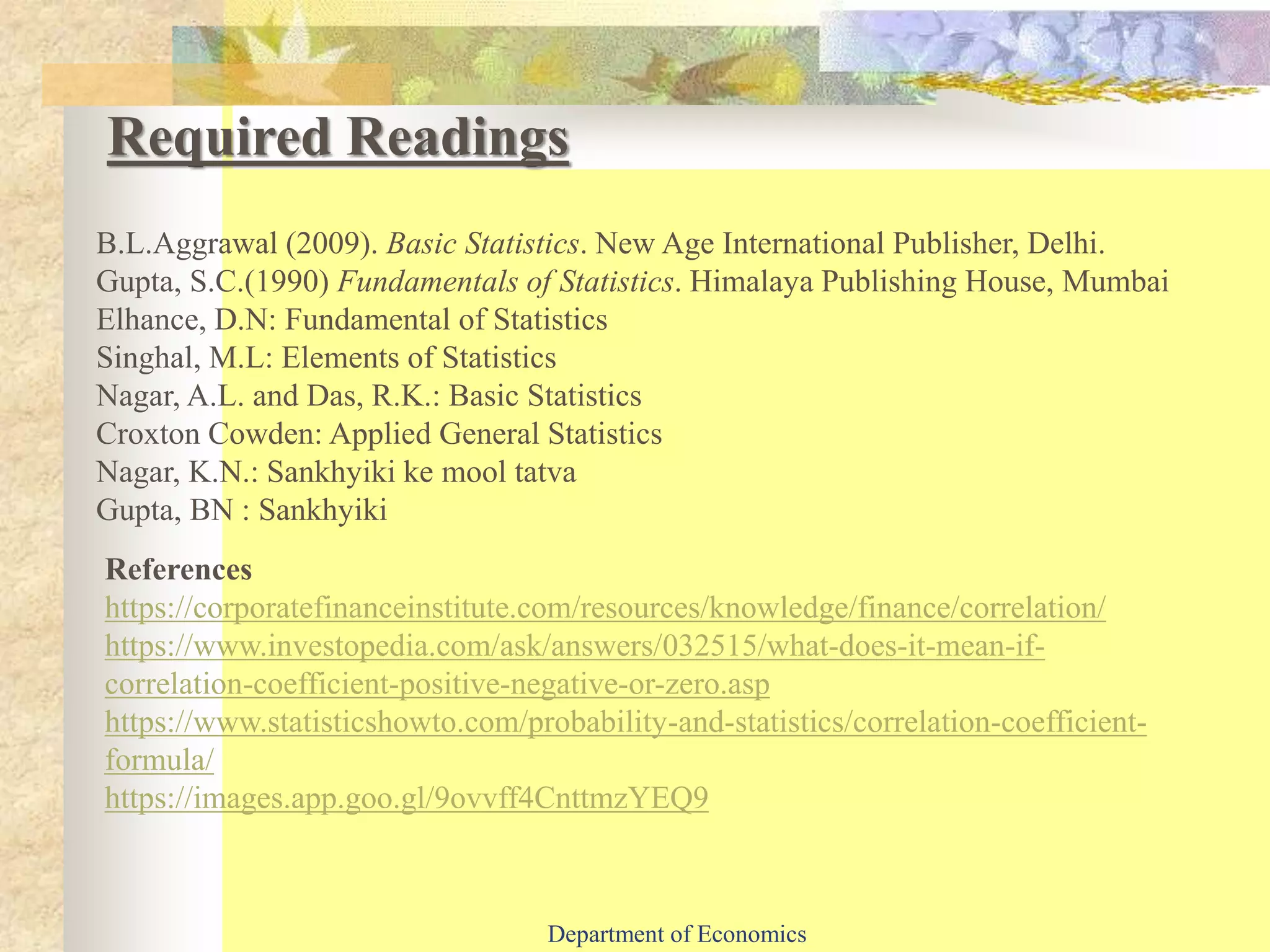 Required Readings
References
https://corporatefinanceinstitute.com/resources/knowledge/finance/correlation/
https://www.investopedia.com/ask/answers/032515/what-does-it-mean-if-
correlation-coefficient-positive-negative-or-zero.asp
https://www.statisticshowto.com/probability-and-statistics/correlation-coefficient-
formula/
https://images.app.goo.gl/9ovvff4CnttmzYEQ9
B.L.Aggrawal (2009). Basic Statistics. New Age International Publisher, Delhi.
Gupta, S.C.(1990) Fundamentals of Statistics. Himalaya Publishing House, Mumbai
Elhance, D.N: Fundamental of Statistics
Singhal, M.L: Elements of Statistics
Nagar, A.L. and Das, R.K.: Basic Statistics
Croxton Cowden: Applied General Statistics
Nagar, K.N.: Sankhyiki ke mool tatva
Gupta, BN : Sankhyiki
Department of Economics
 