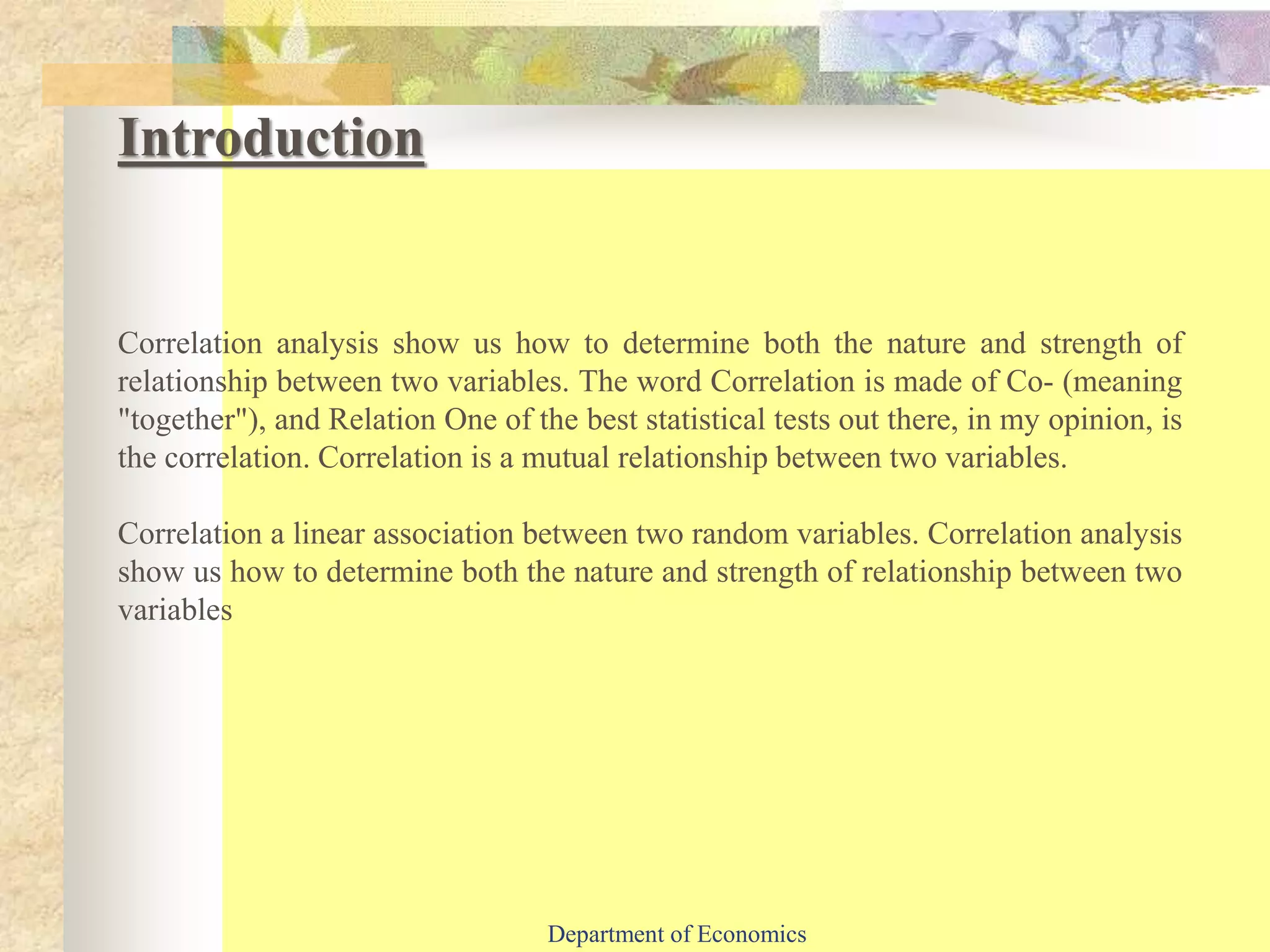 Correlation analysis show us how to determine both the nature and strength of
relationship between two variables. The word Correlation is made of Co- (meaning
"together"), and Relation One of the best statistical tests out there, in my opinion, is
the correlation. Correlation is a mutual relationship between two variables.
Correlation a linear association between two random variables. Correlation analysis
show us how to determine both the nature and strength of relationship between two
variables
Introduction
Department of Economics
 