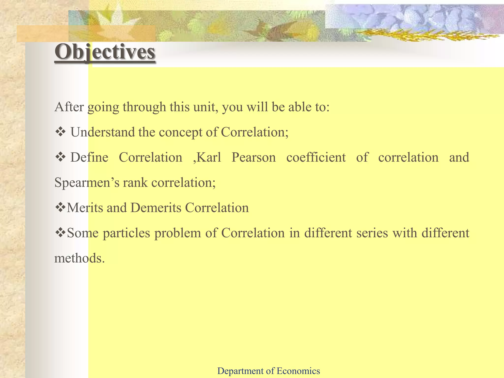 Objectives
After going through this unit, you will be able to:
 Understand the concept of Correlation;
 Define Correlation ,Karl Pearson coefficient of correlation and
Spearmen’s rank correlation;
Merits and Demerits Correlation
Some particles problem of Correlation in different series with different
methods.
Department of Economics
 