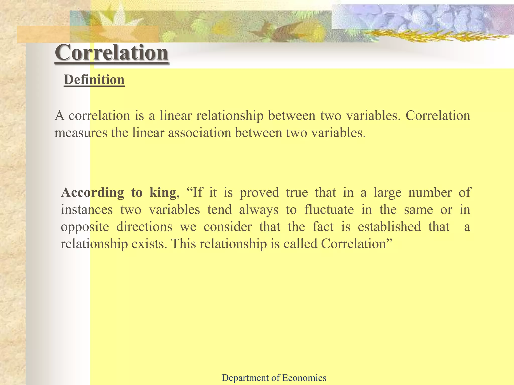 A correlation is a linear relationship between two variables. Correlation
measures the linear association between two variables.
Correlation
Definition
According to king, “If it is proved true that in a large number of
instances two variables tend always to fluctuate in the same or in
opposite directions we consider that the fact is established that a
relationship exists. This relationship is called Correlation”
Department of Economics
 