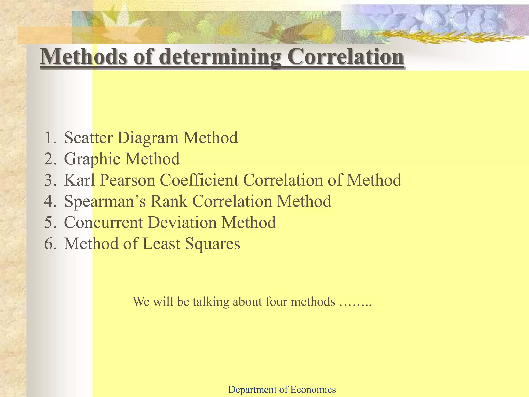 1. Scatter Diagram Method
2. Graphic Method
3. Karl Pearson Coefficient Correlation of Method
4. Spearman’s Rank Correlation Method
5. Concurrent Deviation Method
6. Method of Least Squares
Methods of determining Correlation
We will be talking about four methods ……..
Department of Economics
 