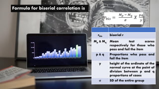 Formula for biserial correlation is
rbis biserial r
Mp & Mq Mean test scores
respectively for those who
pass and fail the item
p & q Proportions who pass and
fail the item
y height of the ordinate of the
normal curve at the point of
division between p and q
proportions of cases
 SD of the entire group
 