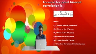 Formula for point biserial
correlation is
Where
rpbis = Point biserial correlation
Mp = Mean of the 1st group
Mq = Mean of the 2nd group
P = Proportion of 1st group
Q = Proportion of 2nd group
 = Standard Deviation of the total group
 
