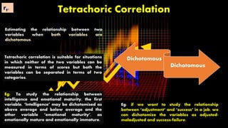 Tetrachoric Correlation
Estimating the relationship between two
variables when both variables are
dichotomous.
Eg: To study the relationship between
intelligence and emotional maturity, the first
variable, ‘Intelligence’ may be dichotomised as
above average and below average and the
other variable ‘emotional maturity’, as
emotionally mature and emotionally immature.
Dichotomous
Dichotomous
Tetrachoric correlation is suitable for situations
in which neither of the two variables can be
measured in terms of scores but both the
variables can be separated in terms of two
categories.
Eg: if we want to study the relationship
between ‘adjustment’ and ‘success’ in a job, we
can dichotomize the variables as adjusted-
maladjusted and success-failure.
rt.
 