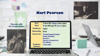 Born 27 March 1857, Islington, London, England
Died 27 April 1936 (aged 79), Surrey, England
Residence England
Nationality British
Known for Principal Component Analysis
Pearson distribution
Pearson's r
Pearson's chi-squared test
Phi coefficient
Academic
advisors
Francis Galton
Pearson with
Sir Francis Galton
Karl Pearson
 