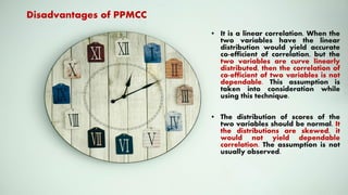 • It is a linear correlation. When the
two variables have the linear
distribution would yield accurate
co-efficient of correlation, but the
two variables are curve linearly
distributed, then the correlation of
co-efficient of two variables is not
dependable. This assumption is
taken into consideration while
using this technique.
• The distribution of scores of the
two variables should be normal. It
the distributions are skewed, it
would not yield dependable
correlation. The assumption is not
usually observed.
Disadvantages of PPMCC
 