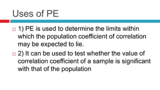 Uses of PE
 1) PE is used to determine the limits within
which the population coefficient of correlation
may be expected to lie.
 2) It can be used to test whether the value of
correlation coefficient of a sample is significant
with that of the population
 
