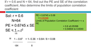 If r = 0.6 and N = 64, find out the PE and SE of the correlation
coefficient. Also determine the limits of population correlation
coefficient
Sol: r = 0.6
N=64
PE = 0.6745 x SE
SE = 1 – r2
√n
= 1 – 0.62 = 1- 0.36 = 0.64 / 8 = 0.08
√64 8
PE = 0.6745 x 0.08
= 0.05396
Limits of Population Correlation Coefficient = r ±
PE
= 0.6 ±0.05396
= 0.54604 to 0.6540
 