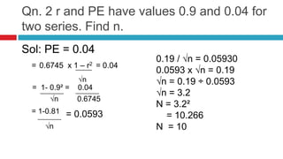 Qn. 2 r and PE have values 0.9 and 0.04 for
two series. Find n.
Sol: PE = 0.04
= 0.6745 x 1 – r2 = 0.04
√n
= 1- 0.9² = 0.04
√n 0.6745
= 1-0.81 = 0.0593
√n
0.19 / √n = 0.05930
0.0593 x √n = 0.19
√n = 0.19 ÷ 0.0593
√n = 3.2
N = 3.2²
= 10.266
N = 10
 