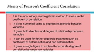 It is the most widely used algebraic method to measure the
coefficient of correlation
 It gives numerical value to express relationship between
variables
 It gives both direction and degree of relationship between
variables
 It can be used for further algebraic treatment such as
coefficient of determination and non determination
 It gives a single figure to explain the accurate degree of
correlation between two variables
 