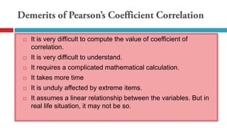  It is very difficult to compute the value of coefficient of
correlation.
 It is very difficult to understand.
 It requires a complicated mathematical calculation.
 It takes more time
 It is unduly affected by extreme items.
 It assumes a linear relationship between the variables. But in
real life situation, it may not be so.
 
