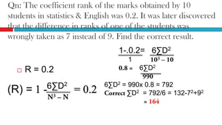Qn: The coefficient rank of the marks obtained by 10
students in statistics & English was 0.2. It was later discovered
that the difference in ranks of one of the students was
wrongly taken as 7 instead of 9. Find the correct result.
 R = 0.2
1-.0.2= 6∑D2
1
6∑D2
6∑D2 = 990x 0.8 = 792
∑D2 = 792/6 = 132-72+92
6∑D2
(R) =
 