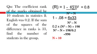 (R) = 6∑D2 = 0.8
1 - .08 = 6x33
0.2 x (
Qn: The coefficient rank
of the marks obtained by
10 students in statistics &
English was 0.2. If the sum
of the squares of the
difference in ranks is 33,
find the number of
students in the group.
 