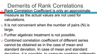Demerits of Rank Correlations
 Rank Correlation Coefficient is only an approximate
measure as the actual values are not used for
calculations.
 It is not convenient when the number of pairs (N) is
large.
 Further algebraic treatment is not possible.
 Combined correlation coefficient of different series
cannot be obtained as in the case of mean and
standard deviation. In case of mean and standard
 
