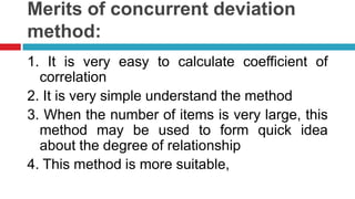 Merits of concurrent deviation
method:
1. It is very easy to calculate coefficient of
correlation
2. It is very simple understand the method
3. When the number of items is very large, this
method may be used to form quick idea
about the degree of relationship
4. This method is more suitable,
 