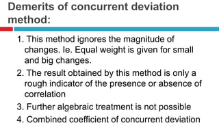 Demerits of concurrent deviation
method:
1. This method ignores the magnitude of
changes. Ie. Equal weight is given for small
and big changes.
2. The result obtained by this method is only a
rough indicator of the presence or absence of
correlation
3. Further algebraic treatment is not possible
4. Combined coefficient of concurrent deviation
 