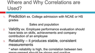 Where and Why Correlations are
Used?
1. Prediction ex. College admission with NCAE or HS
grades
Sales and population
2. Validity ex. Employee performance evaluation should
have tests on skills, achievements and company
contribution of an employee
3. Reliability – it produces stable, consistent
measurements
* when reliability is high, the correlation between two
 