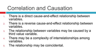 Correlation and Causation
1. There is a direct cause-and-effect relationship between
variables.
2. There is a reverse cause-and-effect relationship between
variables.
3. The relationship between variables may be caused by a
third value variable.
4. There may be a complexity of interrelationships among
variables.
5. The relationship may be coincidental.
 