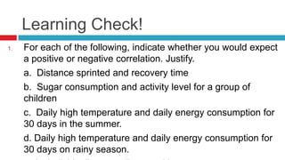 Learning Check!
1. For each of the following, indicate whether you would expect
a positive or negative correlation. Justify.
a. Distance sprinted and recovery time
b. Sugar consumption and activity level for a group of
children
c. Daily high temperature and daily energy consumption for
30 days in the summer.
d. Daily high temperature and daily energy consumption for
30 days on rainy season.
 