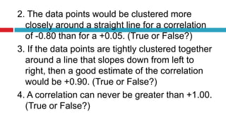 2. The data points would be clustered more
closely around a straight line for a correlation
of -0.80 than for a +0.05. (True or False?)
3. If the data points are tightly clustered together
around a line that slopes down from left to
right, then a good estimate of the correlation
would be +0.90. (True or False?)
4. A correlation can never be greater than +1.00.
(True or False?)
 
