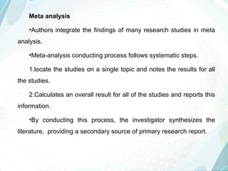 Meta analysis
•Authors integrate the findings of many research studies in meta
analysis.
•Meta-analysis conducting process follows systematic steps.
1.locate the studies on a single topic and notes the results for all
the studies.
2.Calculates an overall result for all of the studies and reports this
information.
•By conducting this process, the investigator synthesizes the
literature, providing a secondary source of primary research report.
 