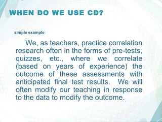 WHEN DO WE USE CD?
simple example:
We, as teachers, practice correlation
research often in the forms of pre-tests,
quizzes, etc., where we correlate
(based on years of experience) the
outcome of these assessments with
anticipated final test results. We will
often modify our teaching in response
to the data to modify the outcome.
 