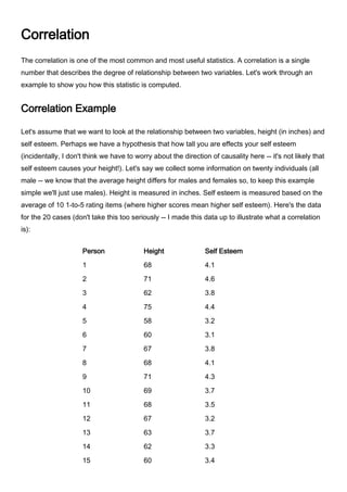 Correlation The correlation is one of the most common and most useful statistics. A correlation is a single number that describes the degree of relationship between two variables. Let's work through an example to show you how this statistic is computed. Correlation Example Let's assume that we want to look at the relationship between two variables, height (in inches) and self esteem. Perhaps we have a hypothesis that how tall you are effects your self esteem (incidentally, I don't think we have to worry about the direction of causality here -- it's not likely that self esteem causes your height!). Let's say we collect some information on twenty individuals (all male -- we know that the average height differs for males and females so, to keep this example simple we'll just use males). Height is measured in inches. Self esteem is measured based on the average of 10 1-to-5 rating items (where higher scores mean higher self esteem). Here's the data for the 20 cases (don't take this too seriously -- I made this data up to illustrate what a correlation is): PersonHeightSelf Esteem1684.12714.63623.84754.45583.26603.17673.88684.19714.310693.711683.512673.213633.714623.315603.416634.017654.118673.819633.420613.6 Now, let's take a quick look at the histogram for each variable: And, here are the descriptive statistics: VariableMeanStDevVarianceSumMinimumMaximumRangeHeight65.44.4057419.41051308587517Self Esteem3.7550.4260900.18155375.13.14.61.5 Finally, we'll look at the simple bivariate (i.e., two-variable) plot: You should immediately see in the bivariate plot that the relationship between the variables is a positive one (if you can't see that, review the section on types of relationships) because if you were to fit a single straight line through the dots it would have a positive slope or move up from left to right. Since the correlation is nothing more than a quantitative estimate of the relationship, we would expect a positive correlation. What does a 
positive relationship
 mean in this context? It means that, in general, higher scores on one variable tend to be paired with higher scores on the other and that lower scores on one variable tend to be paired with lower scores on the other. You should confirm visually that this is generally true in the plot above. Calculating the Correlation Now we're ready to compute the correlation value. The formula for the correlation is: We use the symbol r to stand for the correlation. Through the magic of mathematics it turns out that r will always be between -1.0 and +1.0. if the correlation is negative, we have a negative relationship; if it's positive, the relationship is positive. You don't need to know how we came up with this formula unless you want to be a statistician. But you probably will need to know how the formula relates to real data -- how you can use the formula to compute the correlation. Let's look at the data we need for the formula. Here's the original data with the other necessary columns: PersonHeight (x)Self Esteem (y)x*yx*xy*y1684.1278.8462416.812714.6326.6504121.163623.8235.6384414.444754.4330562519.365583.2185.6336410.246603.118636009.617673.8254.6448914.448684.1278.8462416.819714.3305.3504118.4910693.7255.3476113.6911683.5238462412.2512673.2214.4448910.2413633.7233.1396913.6914623.3204.6384410.8915603.4204360011.561663425239691617654.1266.5422516.8118673.8254.6448914.4419633.4214.2396911.5620613.6219.6372112.96Sum =130875.14937.685912285.45 The first three columns are the same as in the table above. The next three columns are simple computations based on the height and self esteem data. The bottom row consists of the sum of each column. This is all the information we need to compute the correlation. Here are the values from the bottom row of the table (where N is 20 people) as they are related to the symbols in the formula: Now, when we plug these values into the formula given above, we get the following (I show it here tediously, one step at a time): So, the correlation for our twenty cases is .73, which is a fairly strong positive relationship. I guess there is a relationship between height and self esteem, at least in this made up data! Testing the Significance of a Correlation Once you've computed a correlation, you can determine the probability that the observed correlation occurred by chance. That is, you can conduct a significance test. Most often you are interested in determining the probability that the correlation is a real one and not a chance occurrence. In this case, you are testing the mutually exclusive hypotheses: Null Hypothesis: r = 0Alternative Hypothesis: r <> 0 The easiest way to test this hypothesis is to find a statistics book that has a table of critical values of r. Most introductory statistics texts would have a table like this. As in all hypothesis testing, you need to first determine the significance level. Here, I'll use the common significance level of alpha = .05. This means that I am conducting a test where the odds that the correlation is a chance occurrence is no more than 5 out of 100. Before I look up the critical value in a table I also have to compute the degrees of freedom or df. The df is simply equal to N-2 or, in this example, is 20-2 = 18. Finally, I have to decide whether I am doing a one-tailed or two-tailed test. In this example, since I have no strong prior theory to suggest whether the relationship between height and self esteem would be positive or negative, I'll opt for the two-tailed test. With these three pieces of information -- the significance level (alpha = .05)), degrees of freedom (df = 18), and type of test (two-tailed) -- I can now test the significance of the correlation I found. When I look up this value in the handy little table at the back of my statistics book I find that the critical value is .4438. This means that if my correlation is greater than .4438 or less than -.4438 (remember, this is a two-tailed test) I can conclude that the odds are less than 5 out of 100 that this is a chance occurrence. Since my correlation 0f .73 is actually quite a bit higher, I conclude that it is not a chance finding and that the correlation is 
statistically significant
 (given the parameters of the test). I can reject the null hypothesis and accept the alternative. The Correlation Matrix All I've shown you so far is how to compute a correlation between two variables. In most studies we have considerably more than two variables. Let's say we have a study with 10 interval-level variables and we want to estimate the relationships among all of them (i.e., between all possible pairs of variables). In this instance, we have 45 unique correlations to estimate (more later on how I knew that!). We could do the above computations 45 times to obtain the correlations. Or we could use just about any statistics program to automatically compute all 45 with a simple click of the mouse. I used a simple statistics program to generate random data for 10 variables with 20 cases (i.e., persons) for each variable. Then, I told the program to compute the correlations among these variables. Here's the result:           C1       C2       C3       C4       C5       C6       C7       C8       C9      C10 C1     1.000 C2     0.274    1.000 C3    -0.134   -0.269    1.000 C4     0.201   -0.153    0.075    1.000 C5    -0.129   -0.166    0.278   -0.011    1.000 C6    -0.095    0.280   -0.348   -0.378   -0.009    1.000 C7     0.171   -0.122    0.288    0.086    0.193    0.002    1.000 C8     0.219    0.242   -0.380   -0.227   -0.551    0.324   -0.082    1.000 C9     0.518    0.238    0.002    0.082   -0.015    0.304    0.347   -0.013    1.000 C10    0.299    0.568    0.165   -0.122   -0.106   -0.169    0.243    0.014    0.352    1.000 This type of table is called a correlation matrix. It lists the variable names (C1-C10) down the first column and across the first row. The diagonal of a correlation matrix (i.e., the numbers that go from the upper left corner to the lower right) always consists of ones. That's because these are the correlations between each variable and itself (and a variable is always perfectly correlated with itself). This statistical program only shows the lower triangle of the correlation matrix. In every correlation matrix there are two triangles that are the values below and to the left of the diagonal (lower triangle) and above and to the right of the diagonal (upper triangle). There is no reason to print both triangles because the two triangles of a correlation matrix are always mirror images of each other (the correlation of variable x with variable y is always equal to the correlation of variable y with variable x). When a matrix has this mirror-image quality above and below the diagonal we refer to it as a symmetric matrix. A correlation matrix is always a symmetric matrix. To locate the correlation for any pair of variables, find the value in the table for the row and column intersection for those two variables. For instance, to find the correlation between variables C5 and C2, I look for where row C2 and column C5 is (in this case it's blank because it falls in the upper triangle area) and where row C5 and column C2 is and, in the second case, I find that the correlation is -.166. OK, so how did I know that there are 45 unique correlations when we have 10 variables? There's a handy simple little formula that tells how many pairs (e.g., correlations) there are for any number of variables: where N is the number of variables. In the example, I had 10 variables, so I know I have (10 * 9)/2 = 90/2 = 45 pairs. Other Correlations The specific type of correlation I've illustrated here is known as the Pearson Product Moment Correlation. It is appropriate when both variables are measured at an interval level. However there are a wide variety of other types of correlations for other circumstances. for instance, if you have two ordinal variables, you could use the Spearman rank Order Correlation (rho) or the Kendall rank order Correlation (tau). When one measure is a continuous interval level one and the other is dichotomous (i.e., two-category) you can use the Point-Biserial Correlation. For other situations, consulting the web-based statistics selection program, Selecting Statistics at http://trochim.human.cornell.edu/selstat/ssstart.htm.  