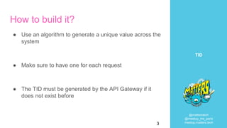 @matterstech
@meetup_ms_paris
meetup.matters.tech
TID
How to build it?
● Use an algorithm to generate a unique value across the
system
● Make sure to have one for each request
● The TID must be generated by the API Gateway if it
does not exist before
3
 