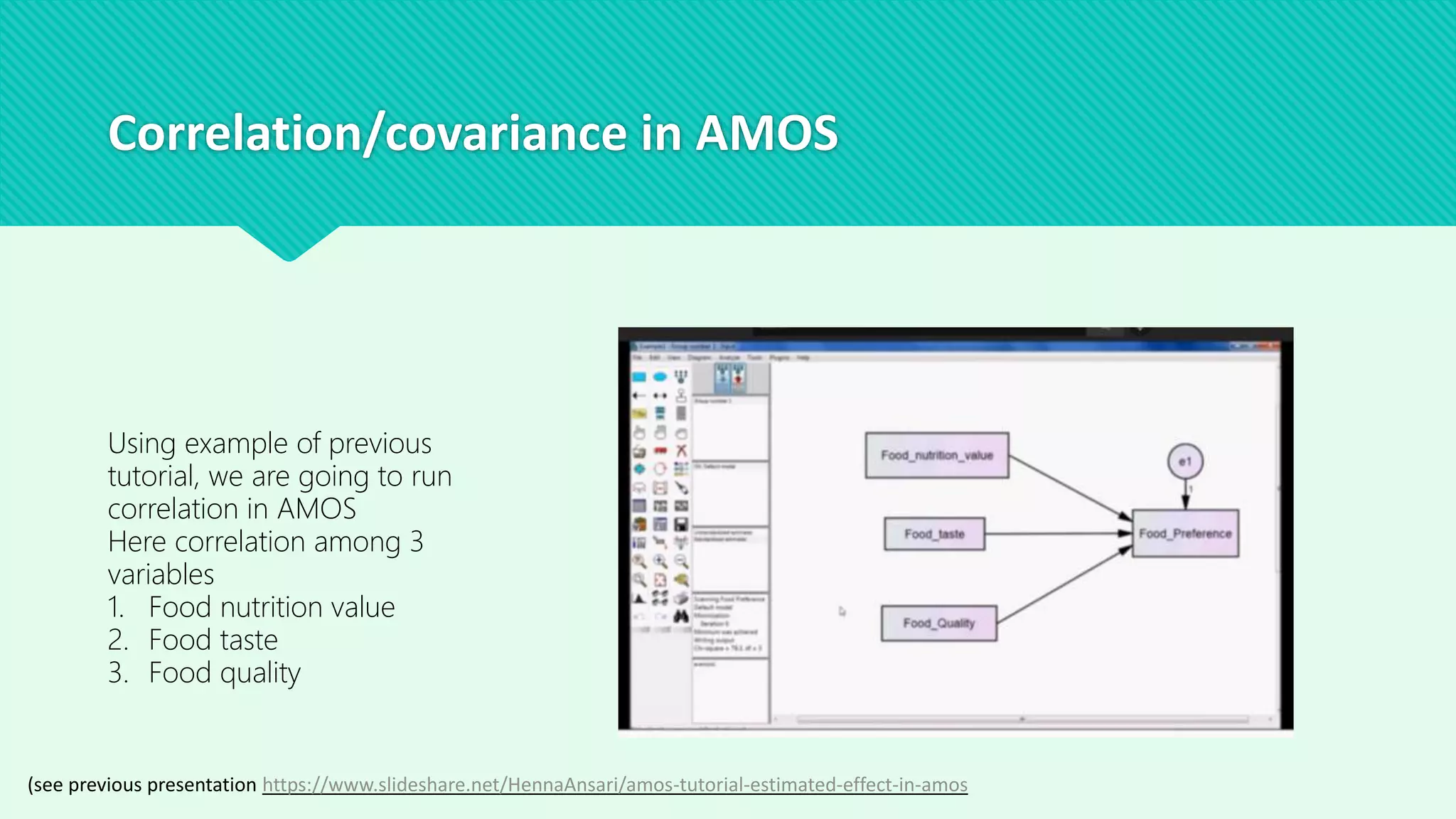 Correlation/covariance in AMOS
Using example of previous
tutorial, we are going to run
correlation in AMOS
Here correlation among 3
variables
1. Food nutrition value
2. Food taste
3. Food quality
(see previous presentation https://www.slideshare.net/HennaAnsari/amos-tutorial-estimated-effect-in-amos