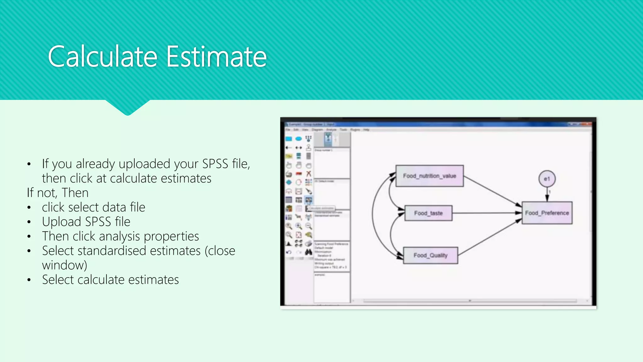 Calculate Estimate
• If you already uploaded your SPSS file,
then click at calculate estimates
If not, Then
• click select data file
• Upload SPSS file
• Then click analysis properties
• Select standardised estimates (close
window)
• Select calculate estimates