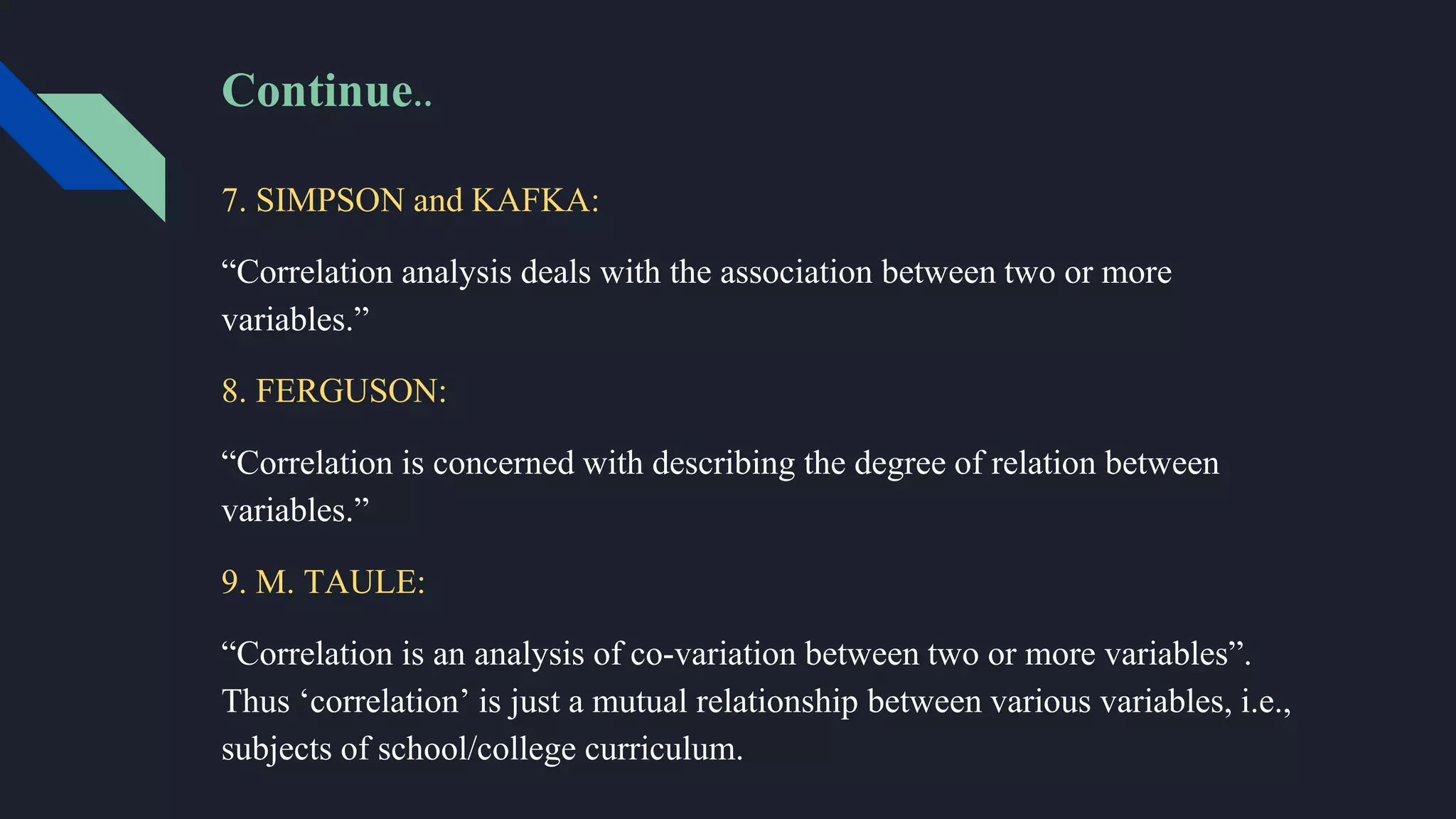 Continue..
7. SIMPSON and KAFKA:
“Correlation analysis deals with the association between two or more
variables.”
8. FERGUSON:
“Correlation is concerned with describing the degree of relation between
variables.”
9. M. TAULE:
“Correlation is an analysis of co-variation between two or more variables”.
Thus ‘correlation’ is just a mutual relationship between various variables, i.e.,
subjects of school/college curriculum.
 