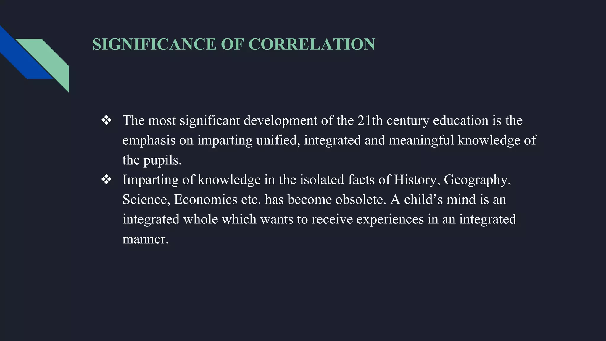 SIGNIFICANCE OF CORRELATION
❖ The most significant development of the 21th century education is the
emphasis on imparting unified, integrated and meaningful knowledge of
the pupils.
❖ Imparting of knowledge in the isolated facts of History, Geography,
Science, Economics etc. has become obsolete. A child’s mind is an
integrated whole which wants to receive experiences in an integrated
manner.
 