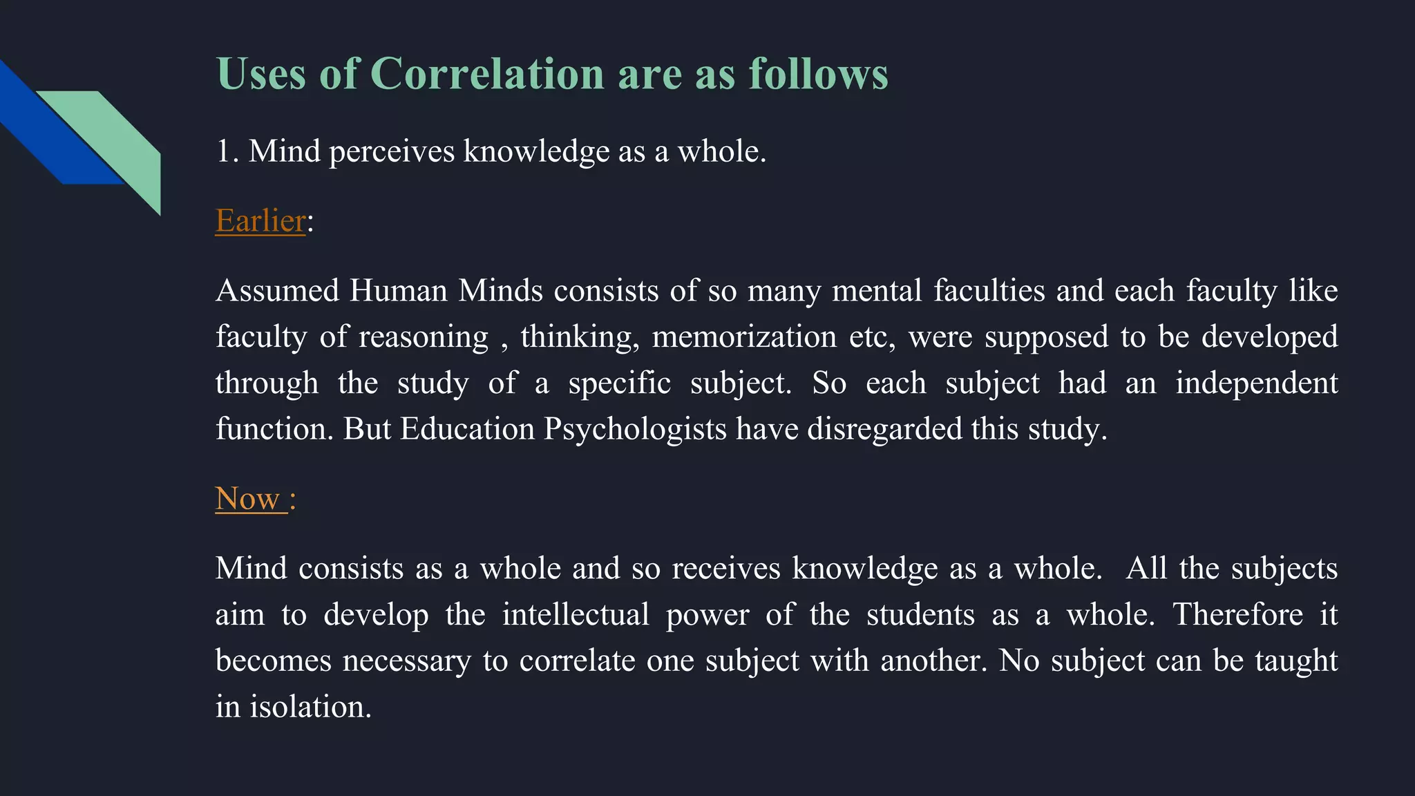 Uses of Correlation are as follows
1. Mind perceives knowledge as a whole.
Earlier:
Assumed Human Minds consists of so many mental faculties and each faculty like
faculty of reasoning , thinking, memorization etc, were supposed to be developed
through the study of a specific subject. So each subject had an independent
function. But Education Psychologists have disregarded this study.
Now :
Mind consists as a whole and so receives knowledge as a whole. All the subjects
aim to develop the intellectual power of the students as a whole. Therefore it
becomes necessary to correlate one subject with another. No subject can be taught
in isolation.
 