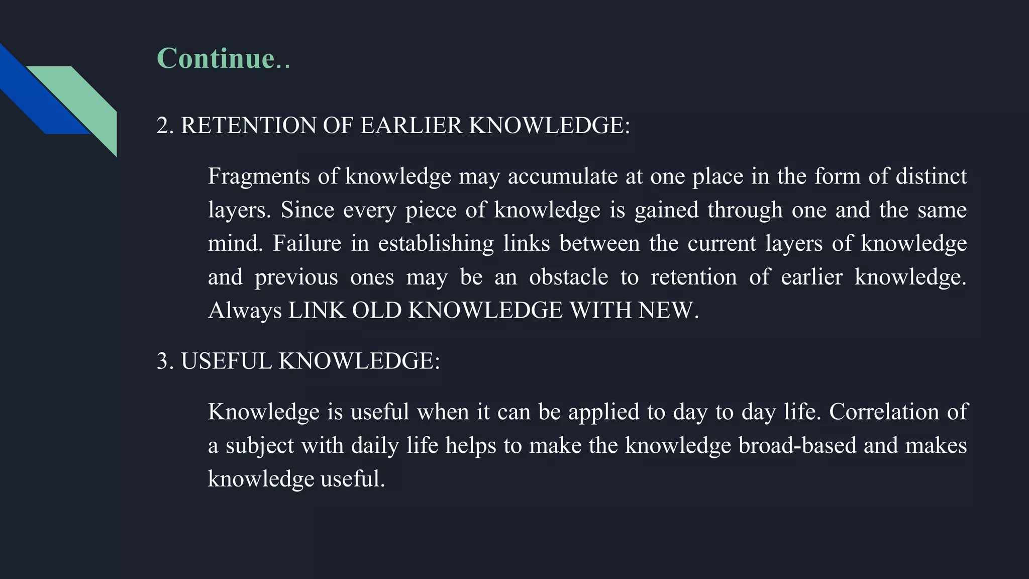 Continue..
2. RETENTION OF EARLIER KNOWLEDGE:
Fragments of knowledge may accumulate at one place in the form of distinct
layers. Since every piece of knowledge is gained through one and the same
mind. Failure in establishing links between the current layers of knowledge
and previous ones may be an obstacle to retention of earlier knowledge.
Always LINK OLD KNOWLEDGE WITH NEW.
3. USEFUL KNOWLEDGE:
Knowledge is useful when it can be applied to day to day life. Correlation of
a subject with daily life helps to make the knowledge broad-based and makes
knowledge useful.
 
