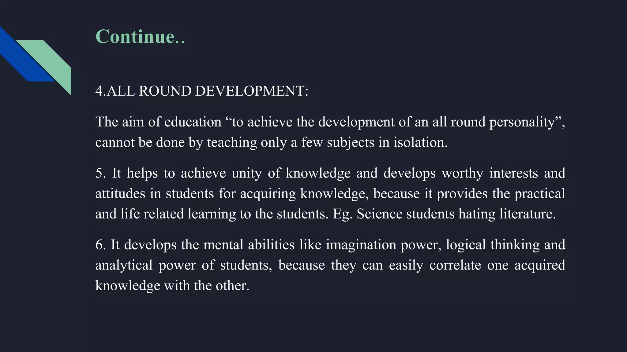 4.ALL ROUND DEVELOPMENT:
The aim of education “to achieve the development of an all round personality”,
cannot be done by teaching only a few subjects in isolation.
5. It helps to achieve unity of knowledge and develops worthy interests and
attitudes in students for acquiring knowledge, because it provides the practical
and life related learning to the students. Eg. Science students hating literature.
6. It develops the mental abilities like imagination power, logical thinking and
analytical power of students, because they can easily correlate one acquired
knowledge with the other.
Continue..
 