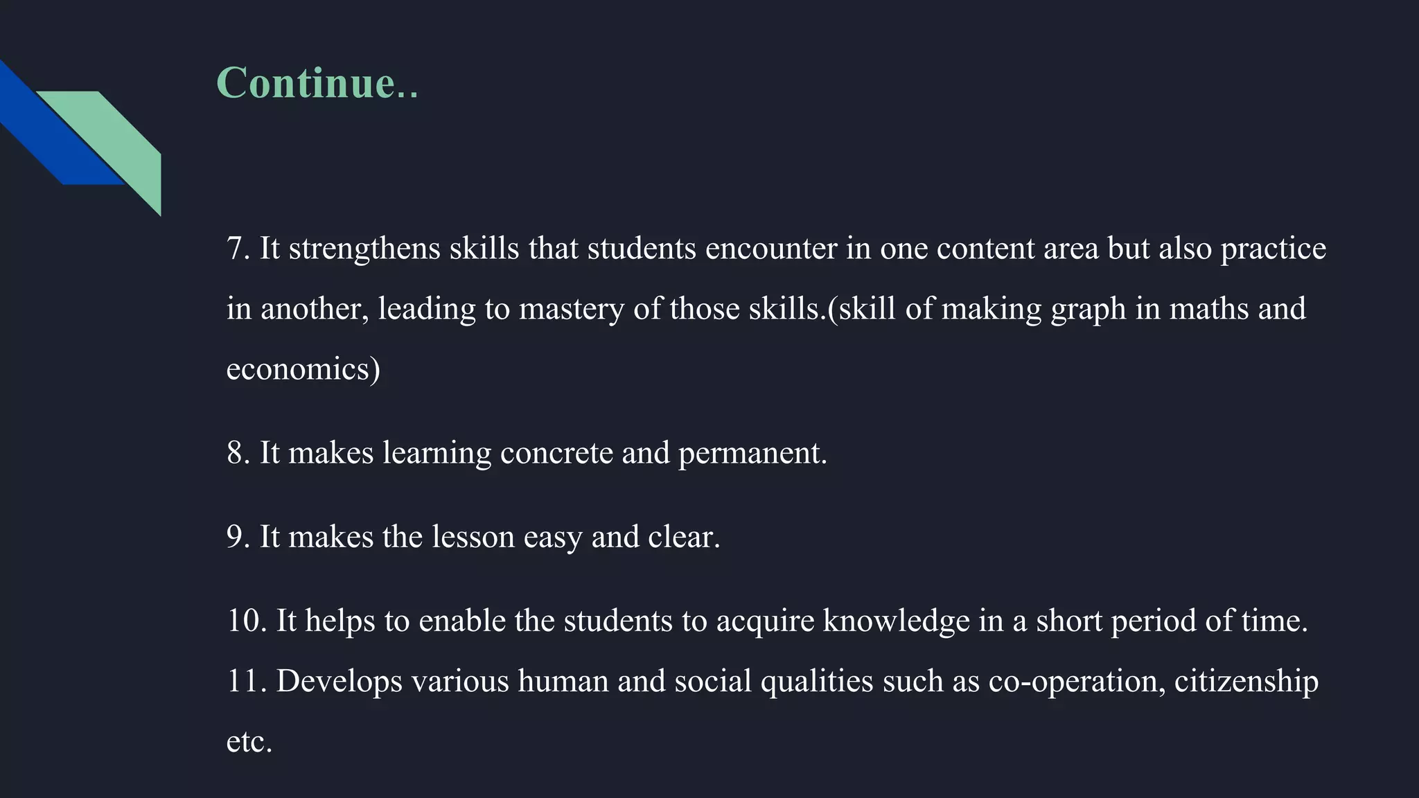 7. It strengthens skills that students encounter in one content area but also practice
in another, leading to mastery of those skills.(skill of making graph in maths and
economics)
8. It makes learning concrete and permanent.
9. It makes the lesson easy and clear.
10. It helps to enable the students to acquire knowledge in a short period of time.
11. Develops various human and social qualities such as co-operation, citizenship
etc.
Continue..
 