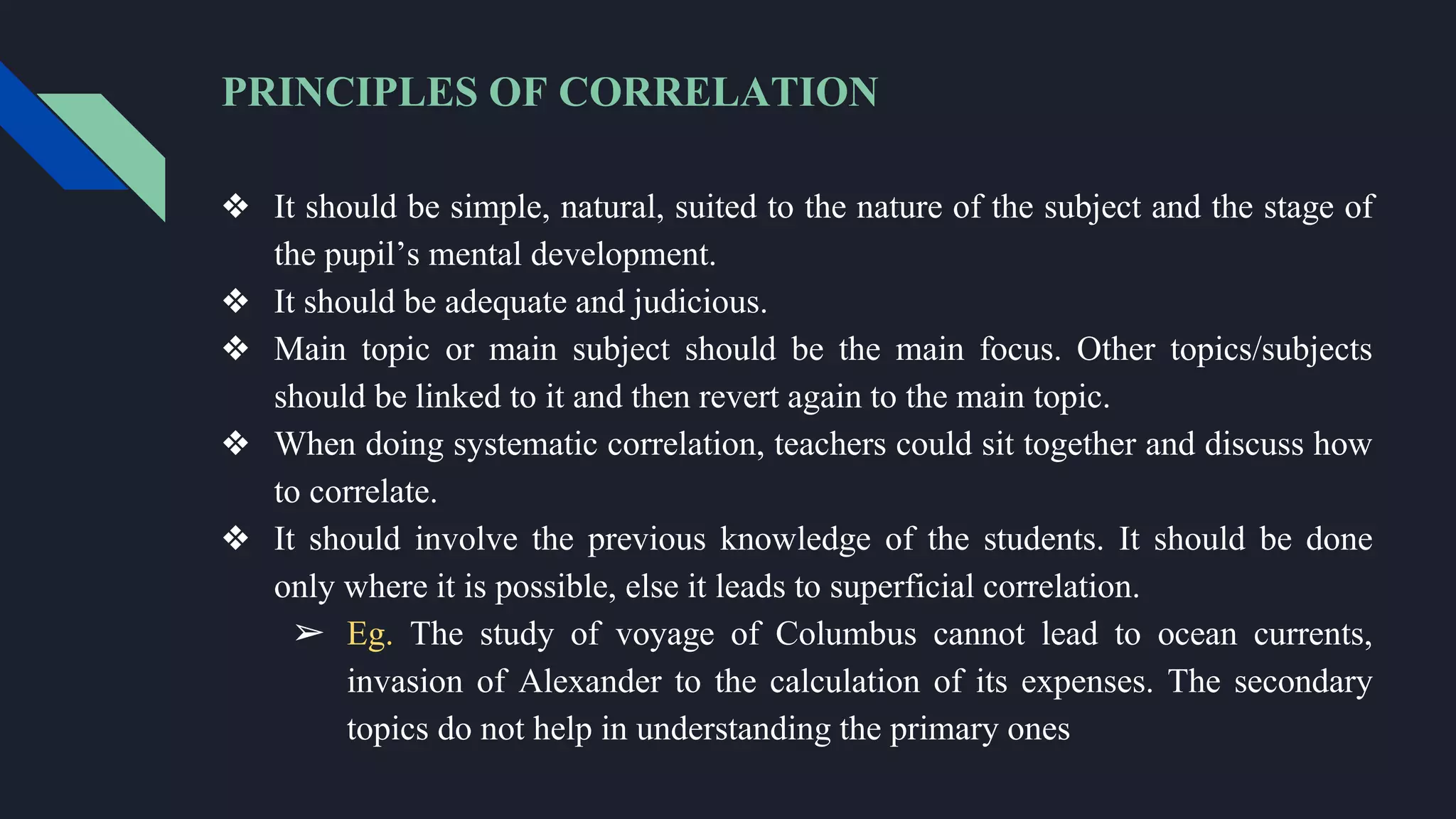 PRINCIPLES OF CORRELATION
❖ It should be simple, natural, suited to the nature of the subject and the stage of
the pupil’s mental development.
❖ It should be adequate and judicious.
❖ Main topic or main subject should be the main focus. Other topics/subjects
should be linked to it and then revert again to the main topic.
❖ When doing systematic correlation, teachers could sit together and discuss how
to correlate.
❖ It should involve the previous knowledge of the students. It should be done
only where it is possible, else it leads to superficial correlation.
➢ Eg. The study of voyage of Columbus cannot lead to ocean currents,
invasion of Alexander to the calculation of its expenses. The secondary
topics do not help in understanding the primary ones
 
