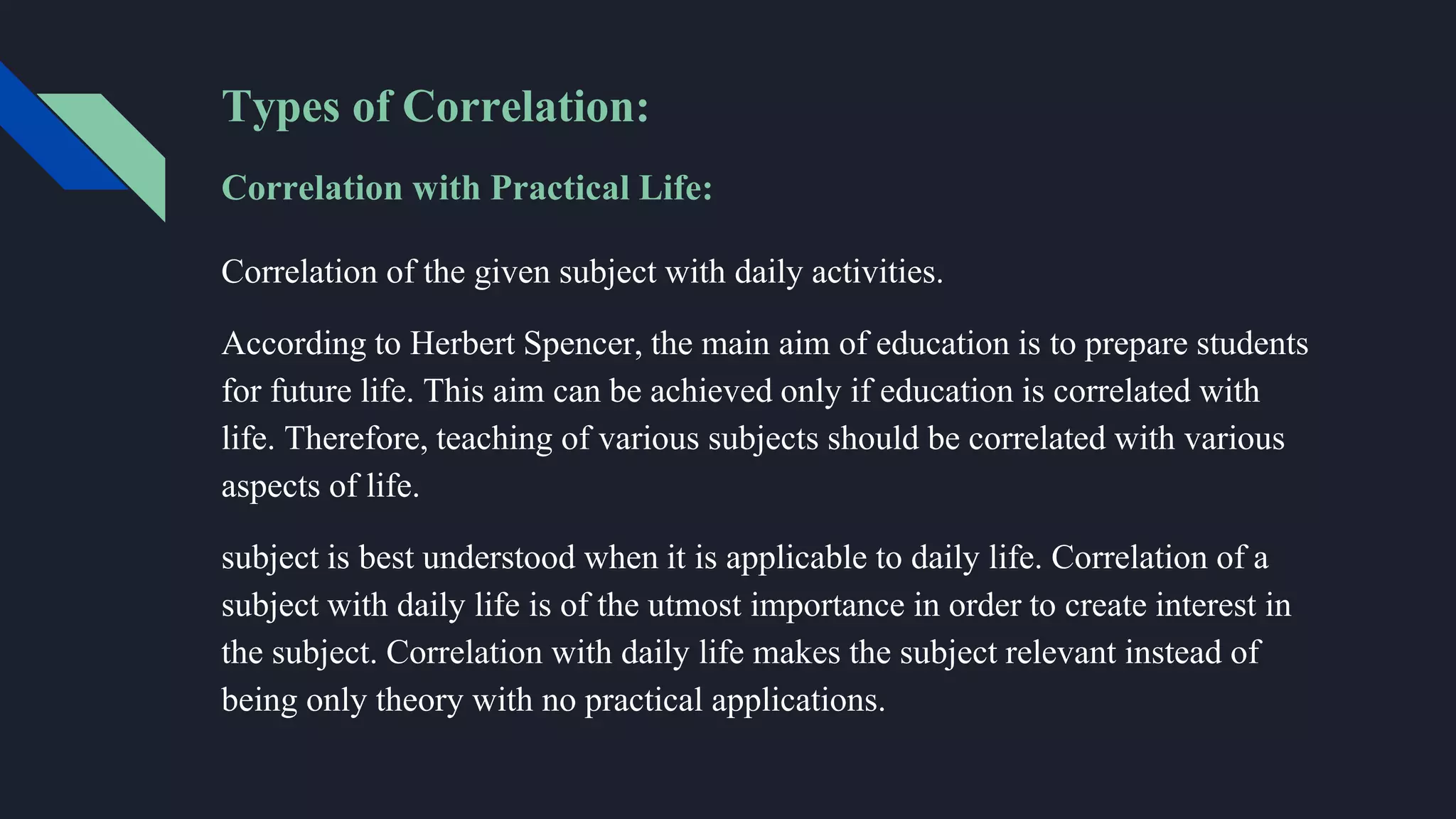 Types of Correlation:
Correlation with Practical Life:
Correlation of the given subject with daily activities.
According to Herbert Spencer, the main aim of education is to prepare students
for future life. This aim can be achieved only if education is correlated with
life. Therefore, teaching of various subjects should be correlated with various
aspects of life.
subject is best understood when it is applicable to daily life. Correlation of a
subject with daily life is of the utmost importance in order to create interest in
the subject. Correlation with daily life makes the subject relevant instead of
being only theory with no practical applications.
 