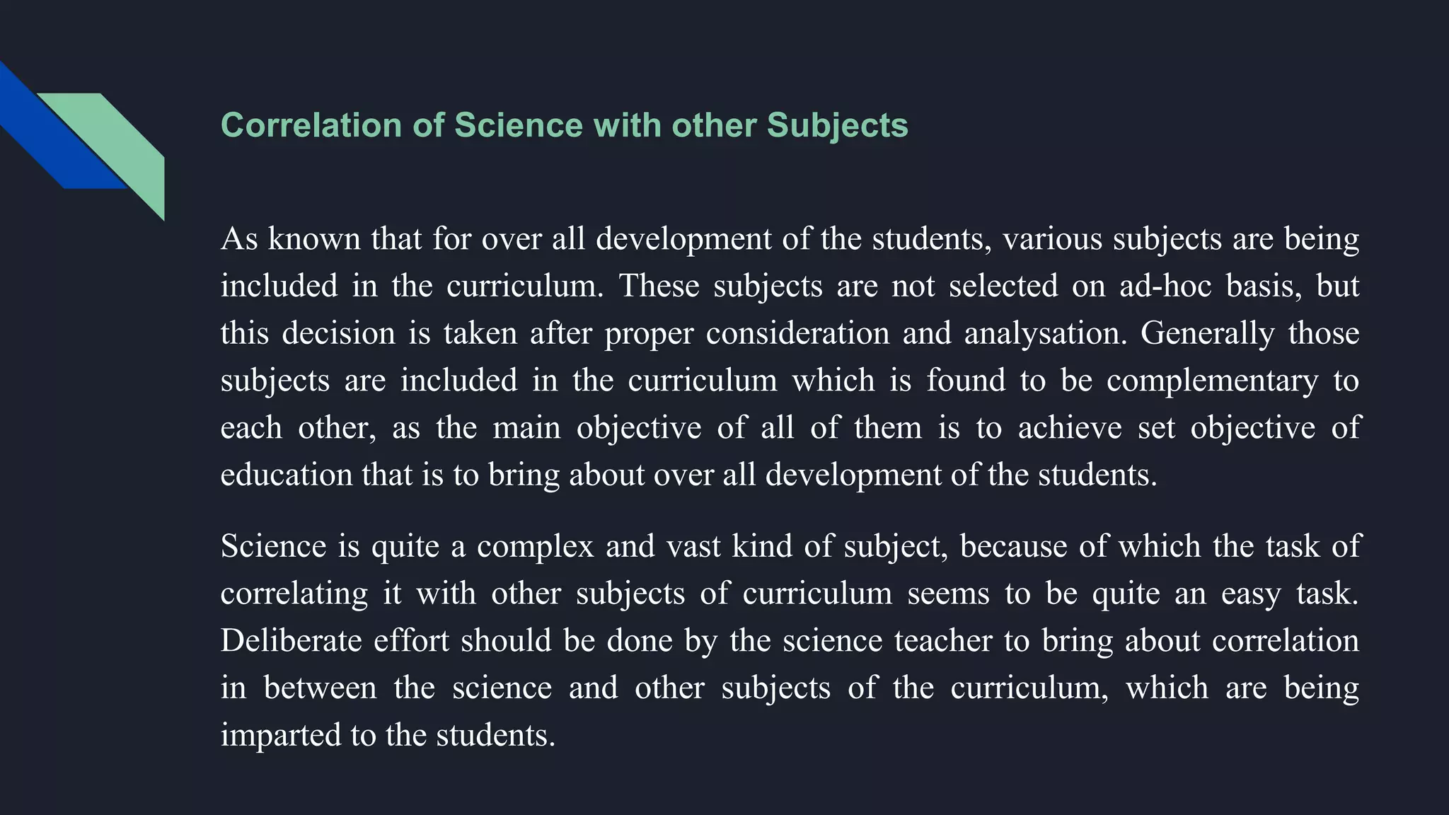Correlation of Science with other Subjects
As known that for over all development of the students, various subjects are being
included in the curriculum. These subjects are not selected on ad-hoc basis, but
this decision is taken after proper consideration and analysation. Generally those
subjects are included in the curriculum which is found to be complementary to
each other, as the main objective of all of them is to achieve set objective of
education that is to bring about over all development of the students.
Science is quite a complex and vast kind of subject, because of which the task of
correlating it with other subjects of curriculum seems to be quite an easy task.
Deliberate effort should be done by the science teacher to bring about correlation
in between the science and other subjects of the curriculum, which are being
imparted to the students.
 