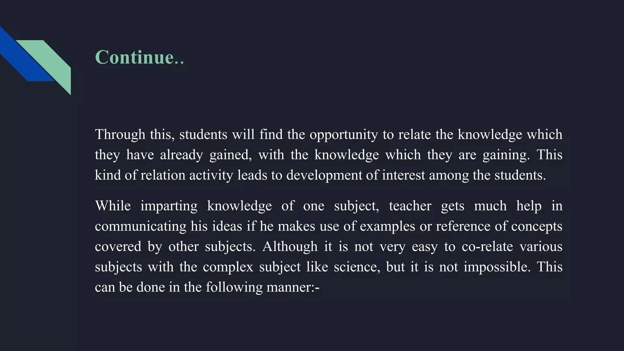 Through this, students will find the opportunity to relate the knowledge which
they have already gained, with the knowledge which they are gaining. This
kind of relation activity leads to development of interest among the students.
While imparting knowledge of one subject, teacher gets much help in
communicating his ideas if he makes use of examples or reference of concepts
covered by other subjects. Although it is not very easy to co-relate various
subjects with the complex subject like science, but it is not impossible. This
can be done in the following manner:-
Continue..
 