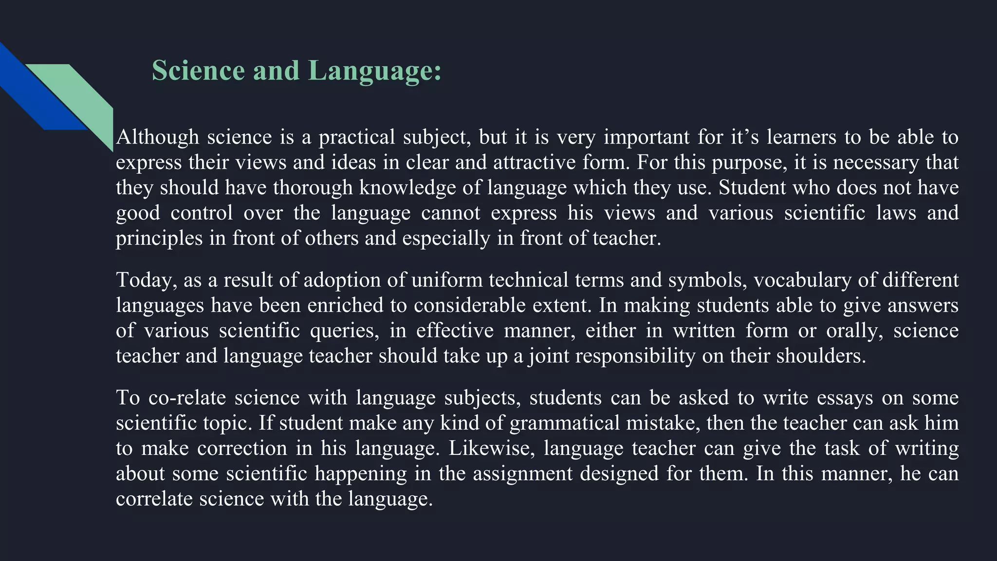 Science and Language:
Although science is a practical subject, but it is very important for it’s learners to be able to
express their views and ideas in clear and attractive form. For this purpose, it is necessary that
they should have thorough knowledge of language which they use. Student who does not have
good control over the language cannot express his views and various scientific laws and
principles in front of others and especially in front of teacher.
Today, as a result of adoption of uniform technical terms and symbols, vocabulary of different
languages have been enriched to considerable extent. In making students able to give answers
of various scientific queries, in effective manner, either in written form or orally, science
teacher and language teacher should take up a joint responsibility on their shoulders.
To co-relate science with language subjects, students can be asked to write essays on some
scientific topic. If student make any kind of grammatical mistake, then the teacher can ask him
to make correction in his language. Likewise, language teacher can give the task of writing
about some scientific happening in the assignment designed for them. In this manner, he can
correlate science with the language.
 