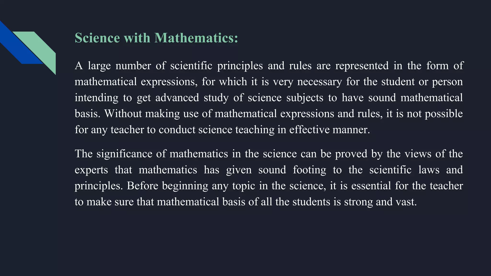 Science with Mathematics:
A large number of scientific principles and rules are represented in the form of
mathematical expressions, for which it is very necessary for the student or person
intending to get advanced study of science subjects to have sound mathematical
basis. Without making use of mathematical expressions and rules, it is not possible
for any teacher to conduct science teaching in effective manner.
The significance of mathematics in the science can be proved by the views of the
experts that mathematics has given sound footing to the scientific laws and
principles. Before beginning any topic in the science, it is essential for the teacher
to make sure that mathematical basis of all the students is strong and vast.
 