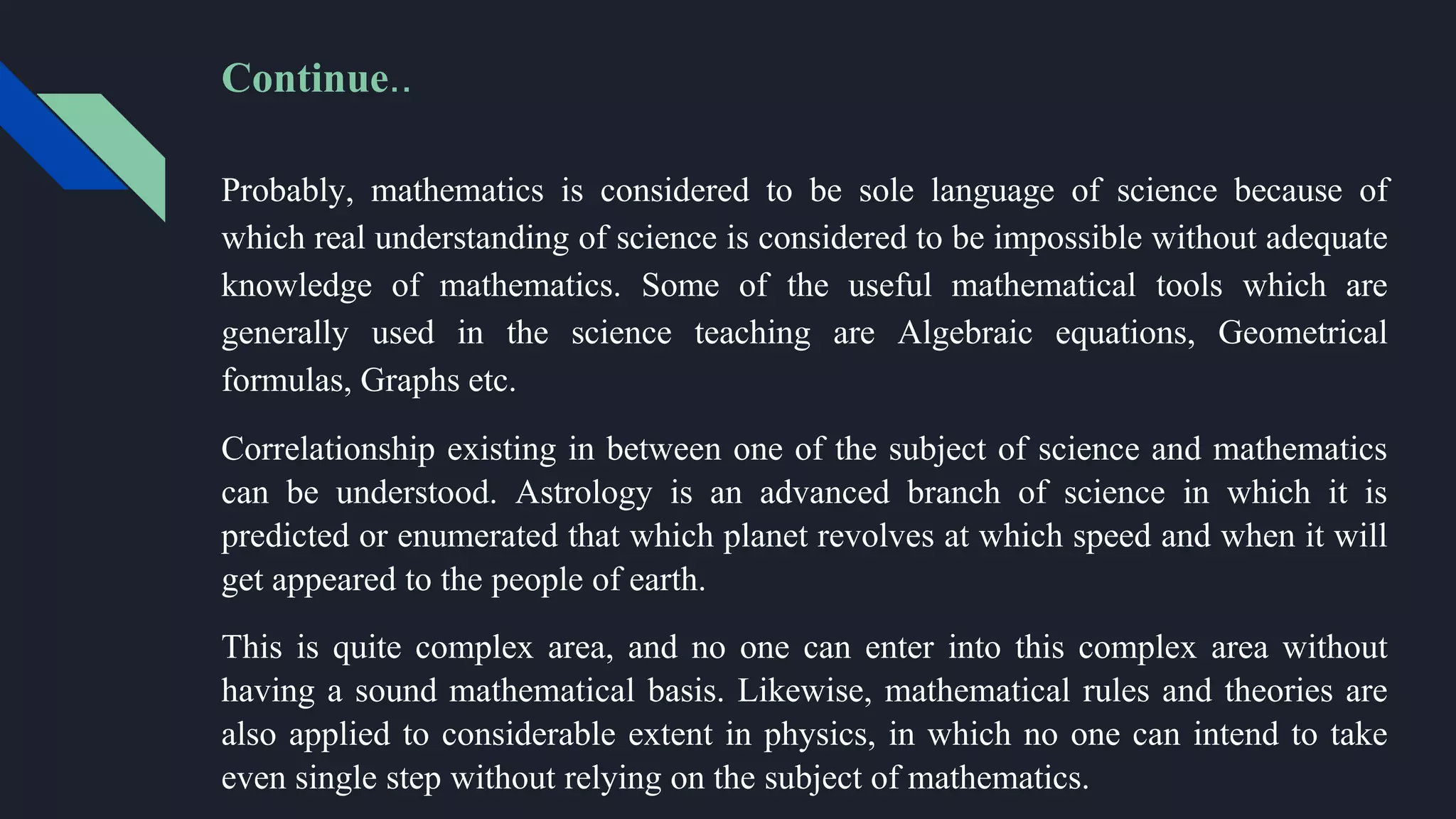 Probably, mathematics is considered to be sole language of science because of
which real understanding of science is considered to be impossible without adequate
knowledge of mathematics. Some of the useful mathematical tools which are
generally used in the science teaching are Algebraic equations, Geometrical
formulas, Graphs etc.
Correlationship existing in between one of the subject of science and mathematics
can be understood. Astrology is an advanced branch of science in which it is
predicted or enumerated that which planet revolves at which speed and when it will
get appeared to the people of earth.
This is quite complex area, and no one can enter into this complex area without
having a sound mathematical basis. Likewise, mathematical rules and theories are
also applied to considerable extent in physics, in which no one can intend to take
even single step without relying on the subject of mathematics.
Continue..
 