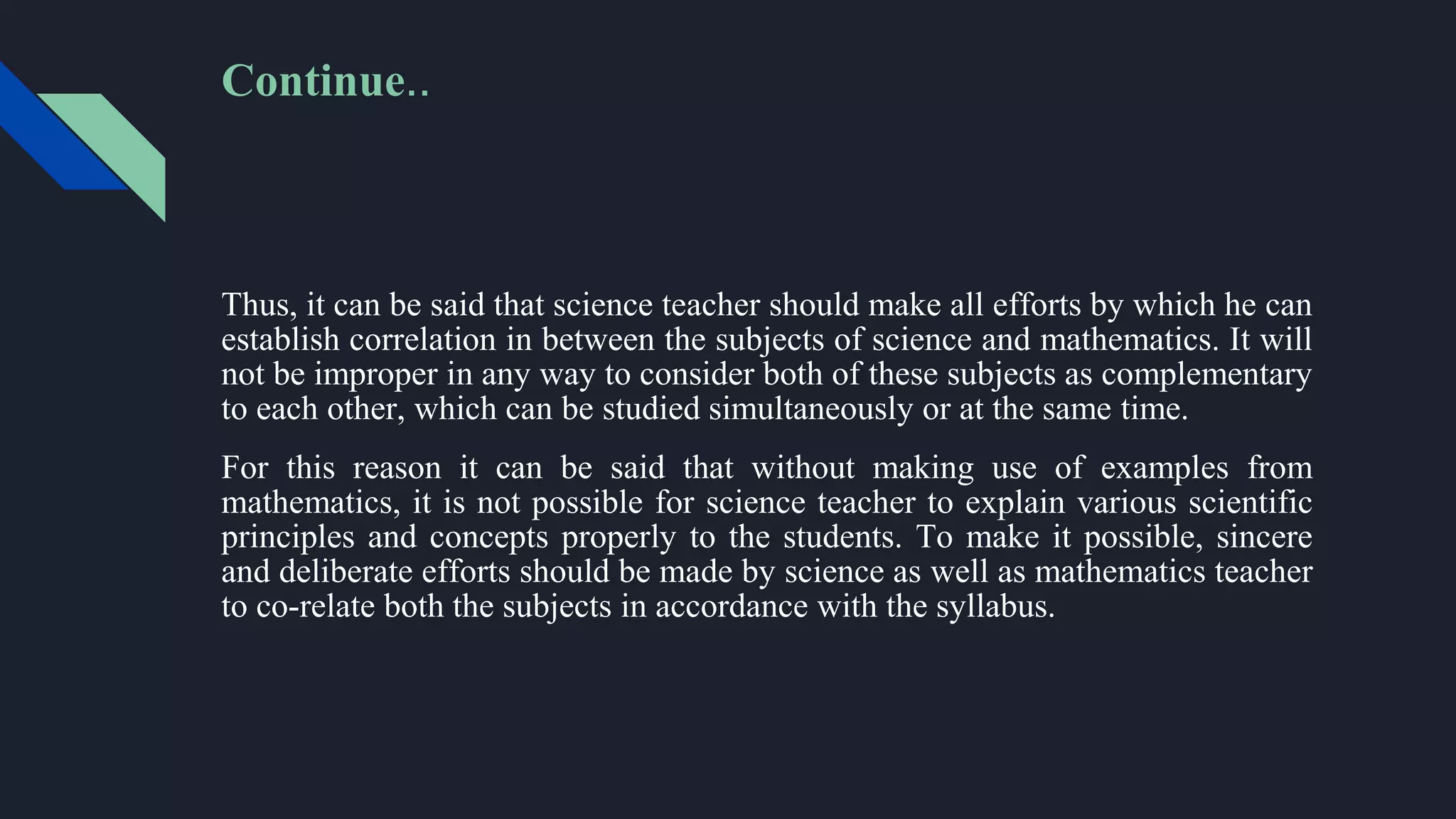 Thus, it can be said that science teacher should make all efforts by which he can
establish correlation in between the subjects of science and mathematics. It will
not be improper in any way to consider both of these subjects as complementary
to each other, which can be studied simultaneously or at the same time.
For this reason it can be said that without making use of examples from
mathematics, it is not possible for science teacher to explain various scientific
principles and concepts properly to the students. To make it possible, sincere
and deliberate efforts should be made by science as well as mathematics teacher
to co-relate both the subjects in accordance with the syllabus.
Continue..
 