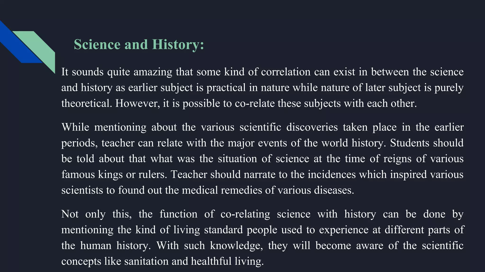 Science and History:
It sounds quite amazing that some kind of correlation can exist in between the science
and history as earlier subject is practical in nature while nature of later subject is purely
theoretical. However, it is possible to co-relate these subjects with each other.
While mentioning about the various scientific discoveries taken place in the earlier
periods, teacher can relate with the major events of the world history. Students should
be told about that what was the situation of science at the time of reigns of various
famous kings or rulers. Teacher should narrate to the incidences which inspired various
scientists to found out the medical remedies of various diseases.
Not only this, the function of co-relating science with history can be done by
mentioning the kind of living standard people used to experience at different parts of
the human history. With such knowledge, they will become aware of the scientific
concepts like sanitation and healthful living.
 