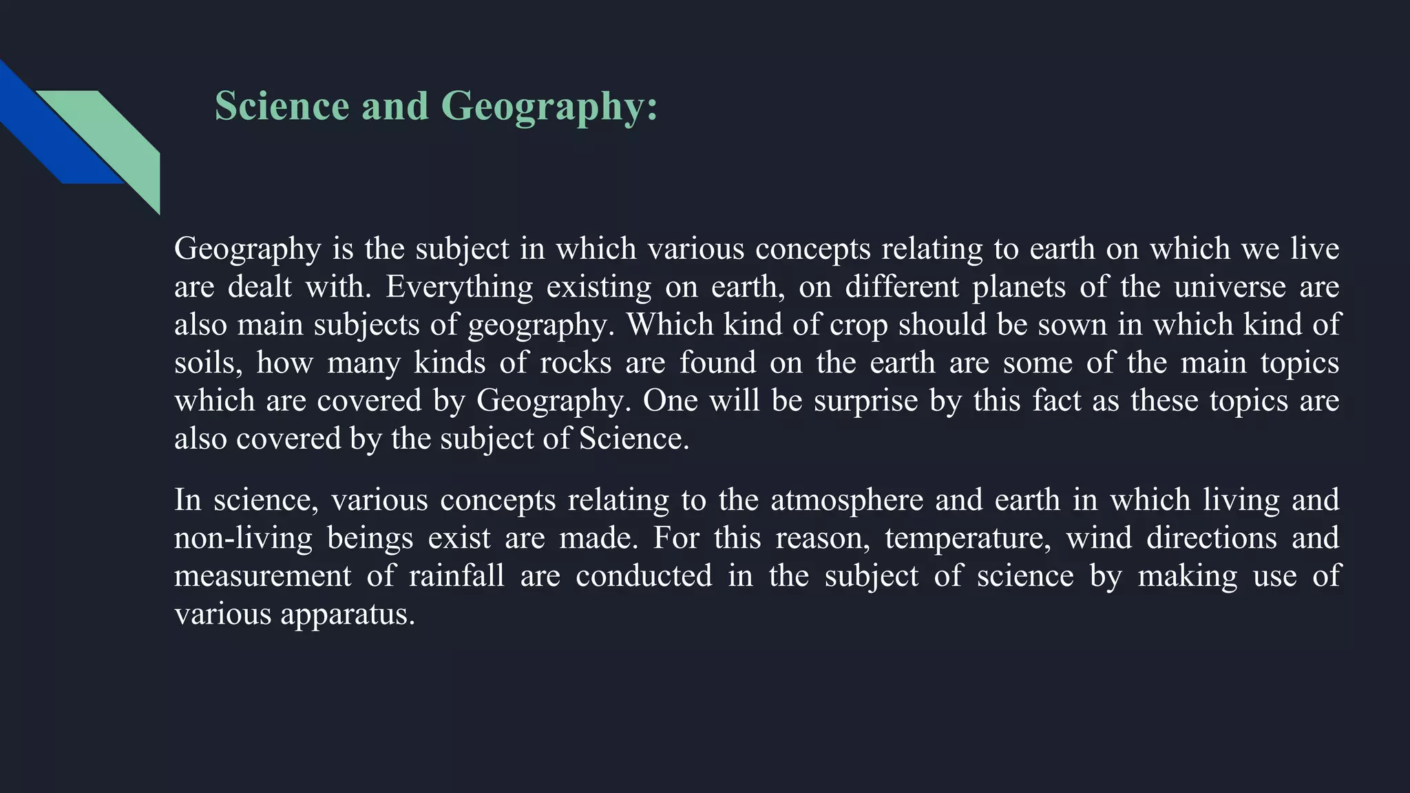 Science and Geography:
Geography is the subject in which various concepts relating to earth on which we live
are dealt with. Everything existing on earth, on different planets of the universe are
also main subjects of geography. Which kind of crop should be sown in which kind of
soils, how many kinds of rocks are found on the earth are some of the main topics
which are covered by Geography. One will be surprise by this fact as these topics are
also covered by the subject of Science.
In science, various concepts relating to the atmosphere and earth in which living and
non-living beings exist are made. For this reason, temperature, wind directions and
measurement of rainfall are conducted in the subject of science by making use of
various apparatus.
 