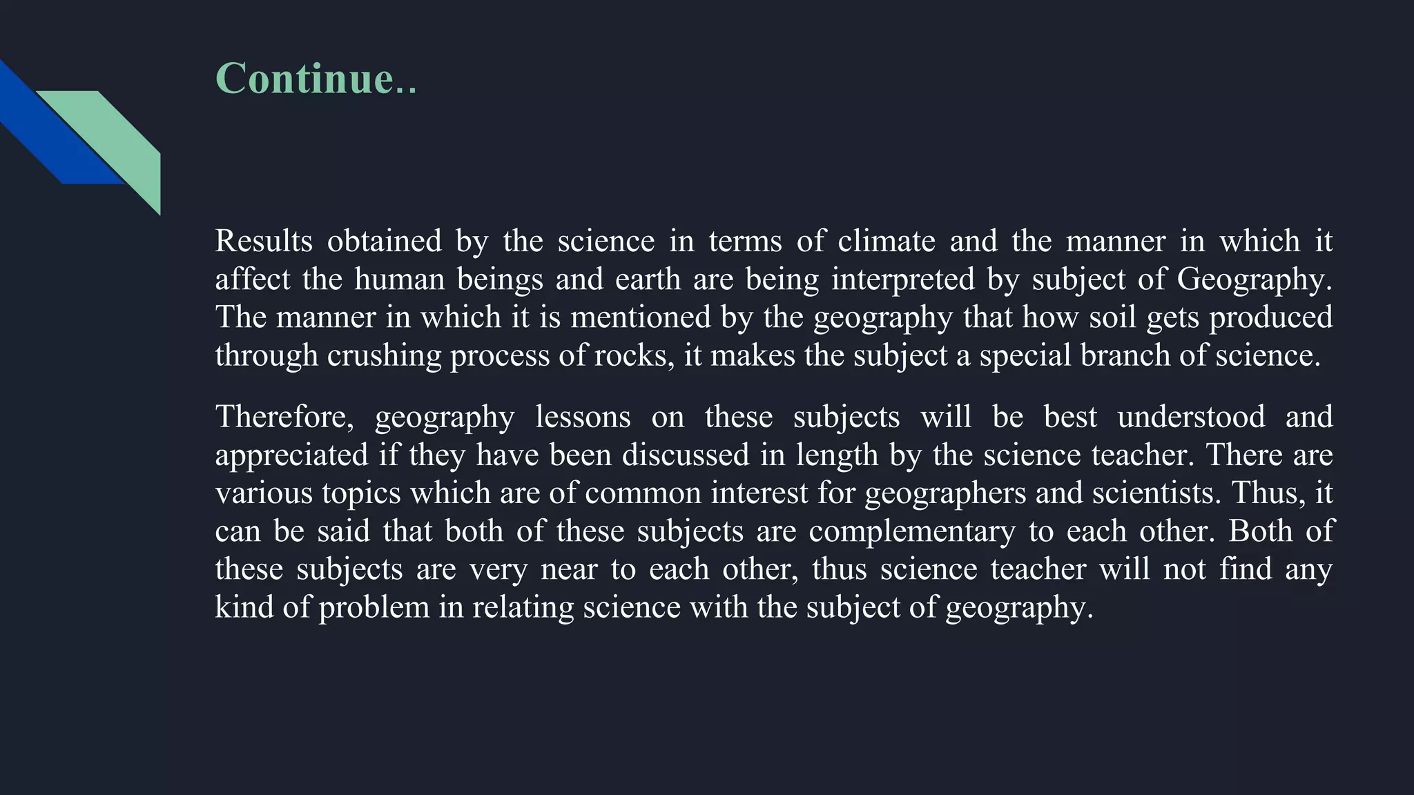 Results obtained by the science in terms of climate and the manner in which it
affect the human beings and earth are being interpreted by subject of Geography.
The manner in which it is mentioned by the geography that how soil gets produced
through crushing process of rocks, it makes the subject a special branch of science.
Therefore, geography lessons on these subjects will be best understood and
appreciated if they have been discussed in length by the science teacher. There are
various topics which are of common interest for geographers and scientists. Thus, it
can be said that both of these subjects are complementary to each other. Both of
these subjects are very near to each other, thus science teacher will not find any
kind of problem in relating science with the subject of geography.
Continue..
 
