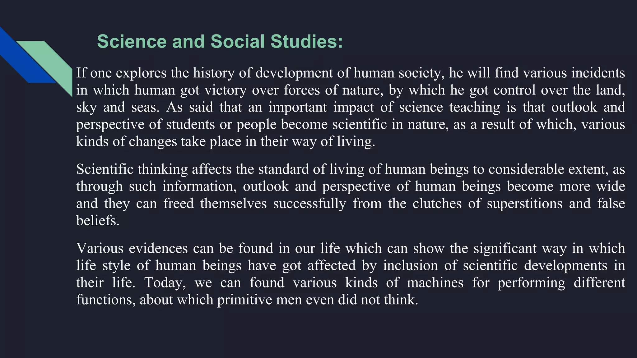 Science and Social Studies:
If one explores the history of development of human society, he will find various incidents
in which human got victory over forces of nature, by which he got control over the land,
sky and seas. As said that an important impact of science teaching is that outlook and
perspective of students or people become scientific in nature, as a result of which, various
kinds of changes take place in their way of living.
Scientific thinking affects the standard of living of human beings to considerable extent, as
through such information, outlook and perspective of human beings become more wide
and they can freed themselves successfully from the clutches of superstitions and false
beliefs.
Various evidences can be found in our life which can show the significant way in which
life style of human beings have got affected by inclusion of scientific developments in
their life. Today, we can found various kinds of machines for performing different
functions, about which primitive men even did not think.
 